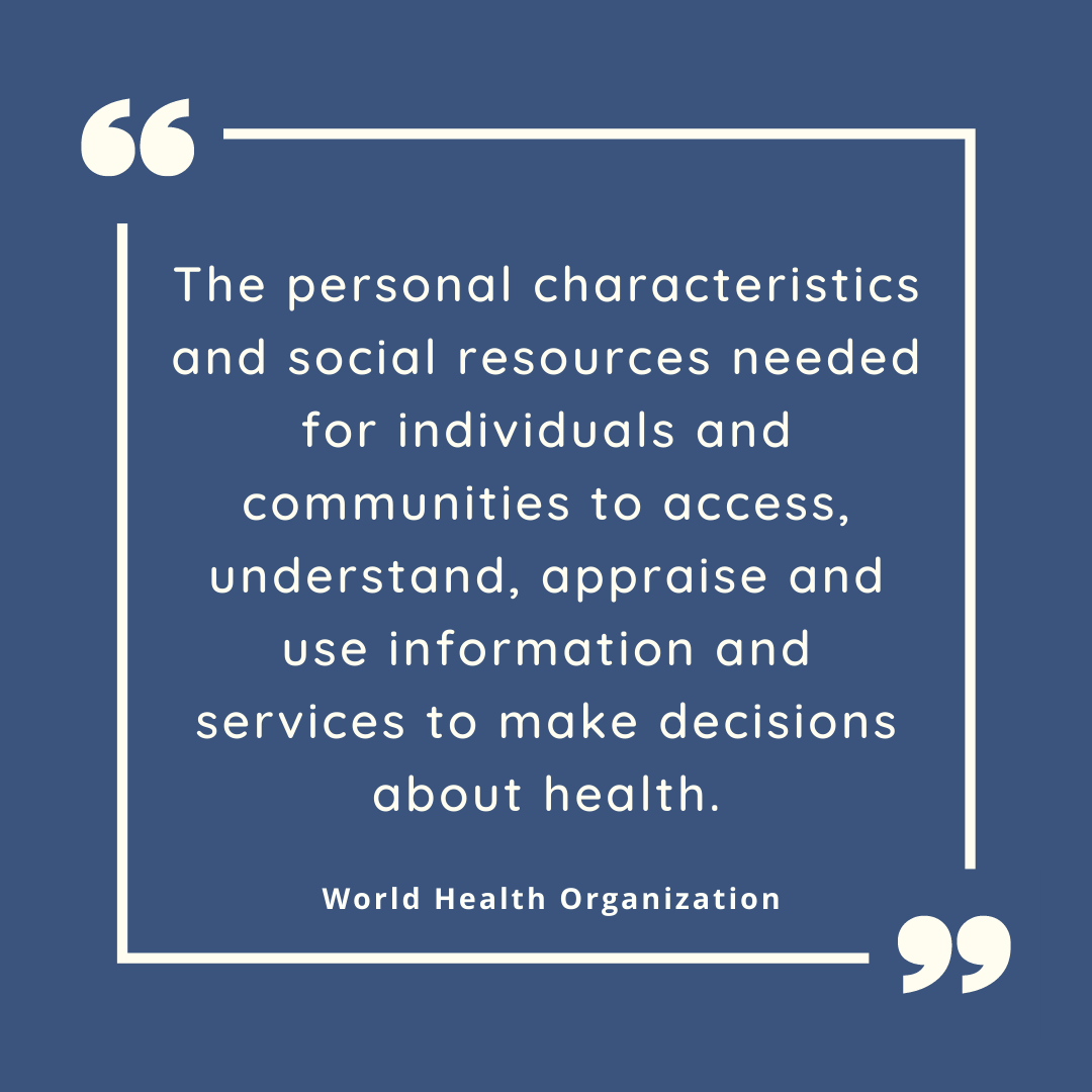 The personal characteristics and social resources needed for individuals and communities to access, understand, appraise and use information and services to make decisions about health.